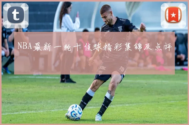 NBA最新一轮十佳球精彩集锦及点评