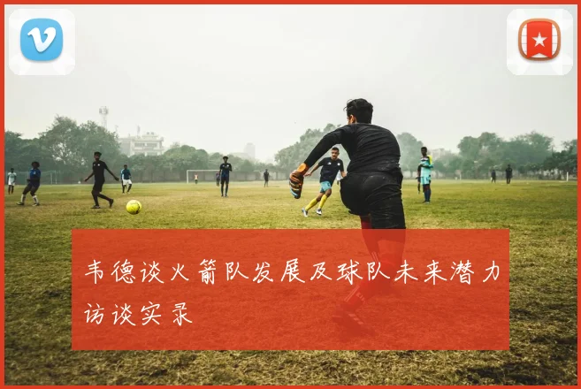韦德谈火箭队发展及球队未来潜力访谈实录